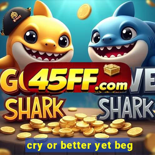 cry or better yet beg
